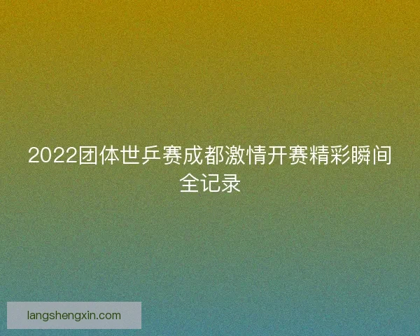 2022团体世乒赛成都激情开赛精彩瞬间全记录