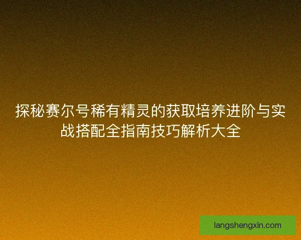 探秘赛尔号稀有精灵的获取培养进阶与实战搭配全指南技巧解析大全
