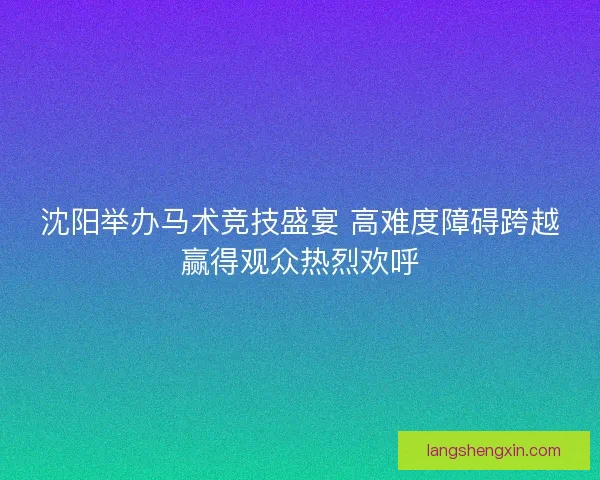 沈阳举办马术竞技盛宴 高难度障碍跨越赢得观众热烈欢呼
