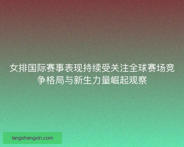 女排国际赛事表现持续受关注全球赛场竞争格局与新生力量崛起观察
